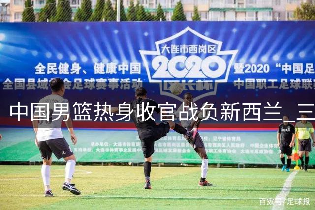 中国男篮热身收官战负新西兰 三大顽疾亟待解决