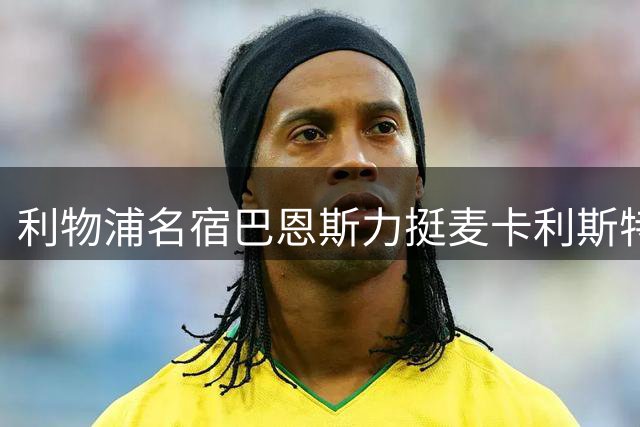 利物浦名宿巴恩斯力挺麦卡利斯特：世界杯表现难复制 但红军需要他