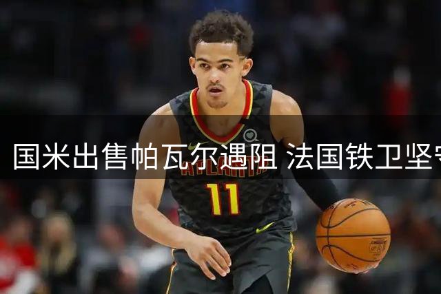国米出售帕瓦尔遇阻 法国铁卫坚守立场拒绝转会