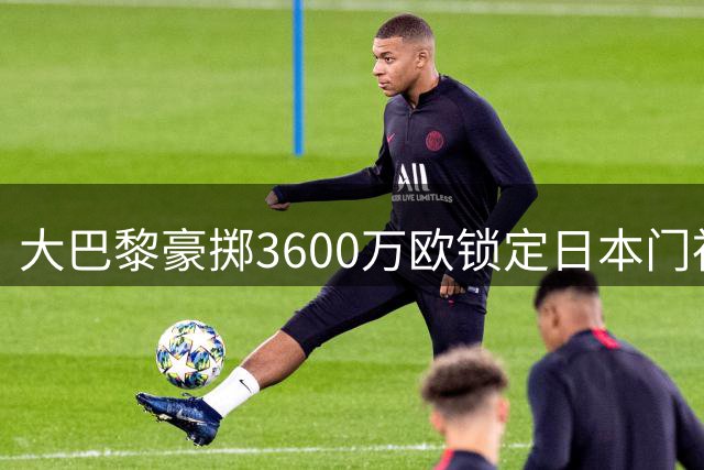 大巴黎豪掷3600万欧锁定日本门神 铃木彩艳加盟现转机