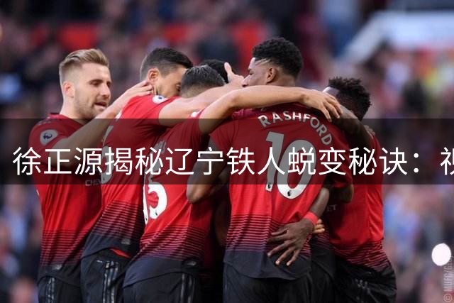 徐正源揭秘辽宁铁人蜕变秘诀：视频复盘+训练优化激活全队潜能