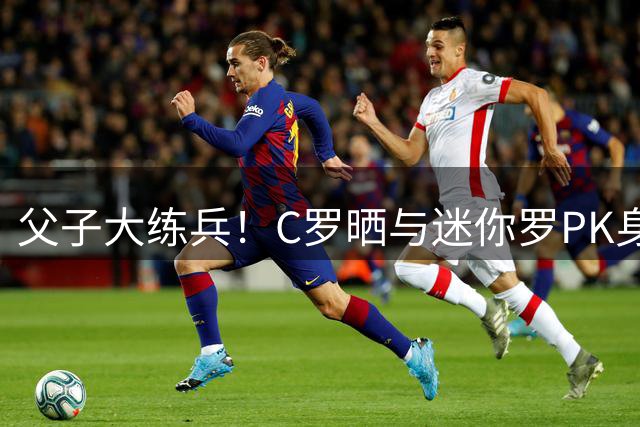 父子大练兵！C罗晒与迷你罗PK身材照 配文：还早着呢