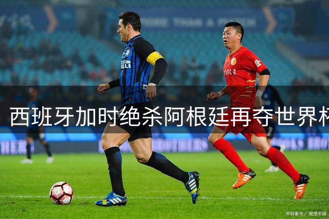 西班牙加时绝杀阿根廷再夺世界杯 梅西卫冕梦碎64年魔咒延续