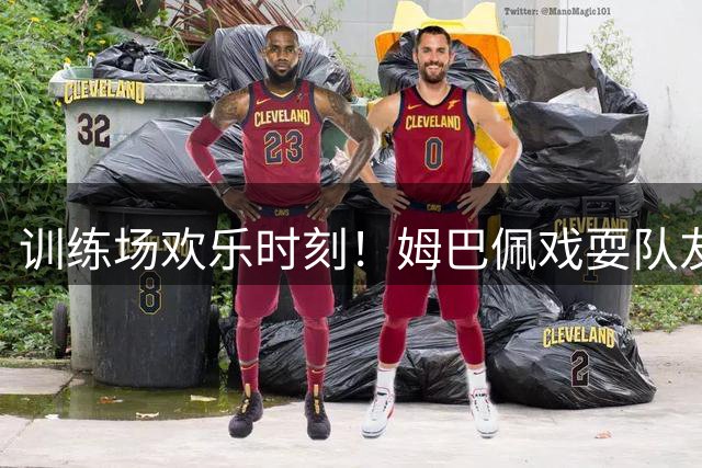 训练场欢乐时刻！姆巴佩戏耍队友后顽皮模仿