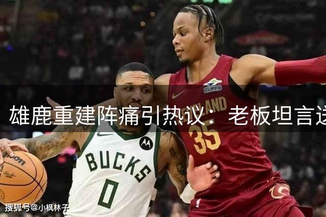 雄鹿重建阵痛引热议：老板坦言送走字母哥实属无奈之举