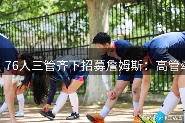 76人三管齐下招募詹姆斯：高管牵线+球员游说+经纪人关系网发力