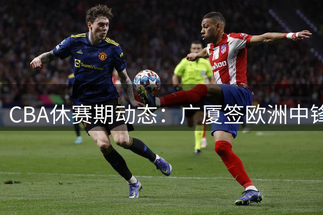 CBA休赛期动态：广厦签欧洲中锋 赵柏清赴日 原帅交易悬而未决