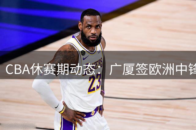 CBA休赛期动态：广厦签欧洲中锋 赵柏清赴日 原帅交易悬而未决