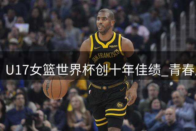 U17女篮世界杯创十年佳绩 青春风暴展现中国篮球未来