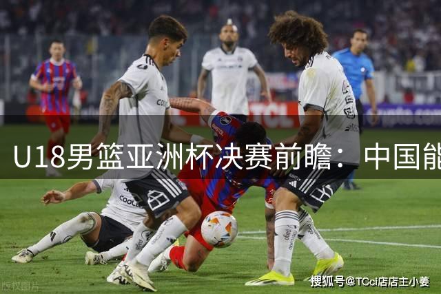 U18男篮亚洲杯决赛前瞻：中国能否击败澳大利亚时隔12年再夺冠